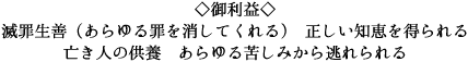 ◇御利益◇ 滅罪生善（あらゆる罪を消してくれる） 正しい知恵を得られる
亡き人の供養　あらゆる苦しみから逃れられる