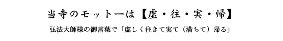 当寺のモットーは【虚・往・実・帰】　弘法大師様の御言葉で「虚しく往きて実て（満ちて）帰る」